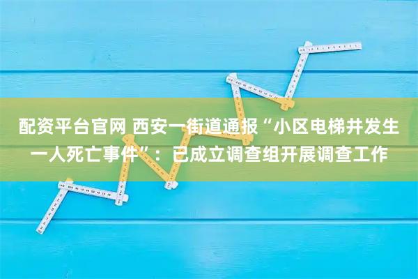 配资平台官网 西安一街道通报“小区电梯井发生一人死亡事件”：已成立调查组开展调查工作