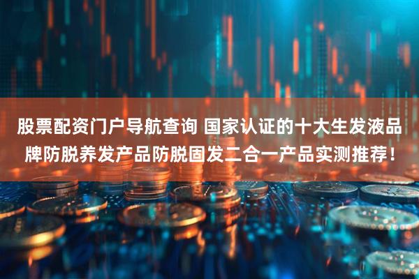 股票配资门户导航查询 国家认证的十大生发液品牌防脱养发产品防脱固发二合一产品实测推荐！