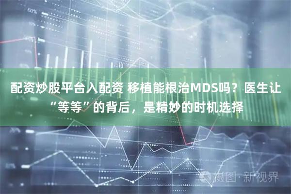 配资炒股平台入配资 移植能根治MDS吗？医生让“等等”的背后，是精妙的时机选择